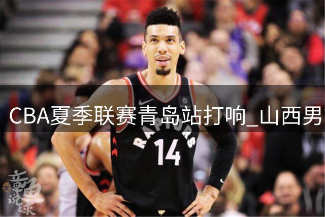 CBA夏季联赛青岛站打响 山西男篮首战遭天津逆转